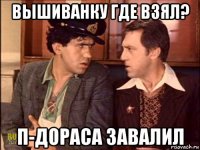 вышиванку где взял? п-дораса завалил