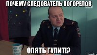 почему следователь погорелов опять тупит!?