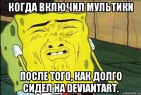 когда включил мультики после того, как долго сидел на deviantart.