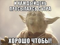 и каждыйдень просыпаясь с утра хорошо чтобы!