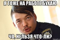 я тоже на работе бухаю чо, нельзя что-ли?