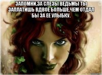 запомни,за слезы ведьмы ты заплатишь вдвое больше,чем отдал бы за ее улыбку. 