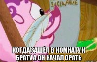  когда зашёл в комнату к брату а он начал орать