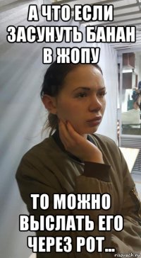 а что если засунуть банан в жопу то можно выслать его через рот...