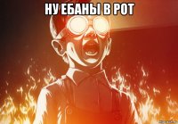 ну ебаны в рот 
