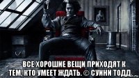  — все хорошие вещи приходят к тем, кто умеет ждать. © суини тодд