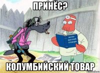 принёс? колумбийский товар