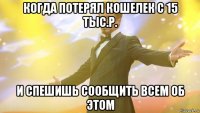 когда потерял кошелек с 15 тыс.р. и спешишь сообщить всем об этом