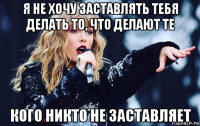 я не хочу заставлять тебя делать то, что делают те кого никто не заставляет