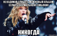 не вздумай слушать мой новый альбом, если ты нормальный семьянин никогда