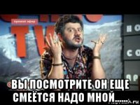  вы посмотрите он еще смеётся надо мной......