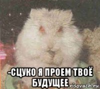  -сцуко я проем твоё будущее
