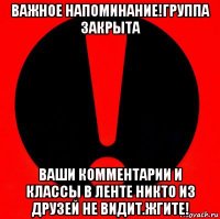 важное напоминание!группа закрыта ваши комментарии и классы в ленте никто из друзей не видит.жгите!