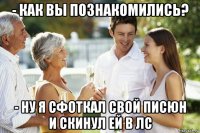 - как вы познакомились? - ну я сфоткал свой писюн и скинул ей в лс
