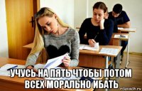  учусь на пять чтобы потом всех морально ибать