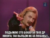  подымаю это бокал за твоё др никита, так выпьем же за любовь!!