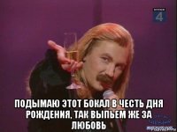  подымаю этот бокал в честь дня рождения, так выпьем же за любовь