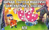 карнаж, ты что и mkahovski за меня трахать будешь? ага