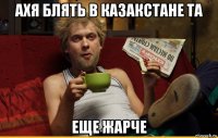 ахя блять в казакстане та еще жарче