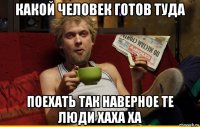 какой человек готов туда поехать так наверное те люди хаха ха
