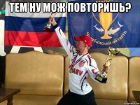 тем ну мож повторишь? 