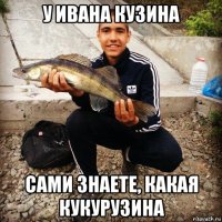 у ивана кузина сами знаете, какая кукурузина