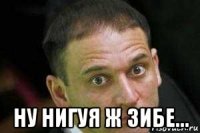  ну нигуя ж зибе...