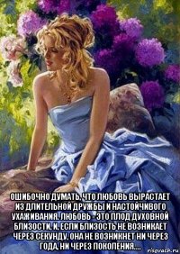  ошибочно думать, что любовь вырастает из длительной дружбы и настойчивого ухаживания. любовь - это плод духовной близости, и, если близость не возникает через секунду, она не возникнет ни через года, ни через поколения....
