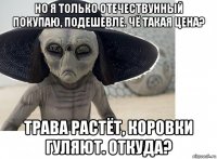но я только отечествунный покупаю, подешевле. чё такая цена? трава растёт, коровки гуляют. откуда?