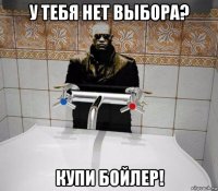 у тебя нет выбора? купи бойлер!