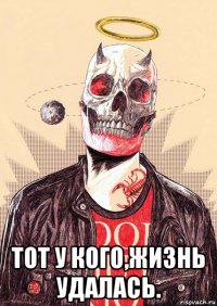  тот у кого,жизнь удалась.