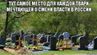 тут самое место для каждой твари мечтающей о смени власти в россии 