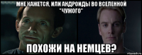 мне кажется, или андроиды во вселенной "чужого" похожи на немцев?
