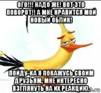 ого!!! надо же! вот это поворот!! а мне нравится мой новый облик! пойду-ка я покажусь своим друзьям, мне интересно взглянуть на их реакцию.