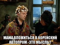  мама,вложиться в корейский автопром -это мысль !