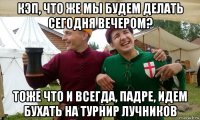 кэп, что же мы будем делать сегодня вечером? тоже что и всегда, падре, идем бухать на турнир лучников