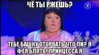 чё ты ржешь? тебе башку оторвать что ли? я фея блять! принцесса я