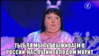  ты бля мы тут выживаем в россии, нас путин голодом морит