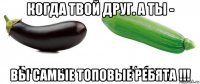когда твой друг. а ты - вы самые топовые ребята !!!