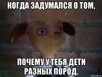 когда задумался о том, почему у тебя дети разных пород.