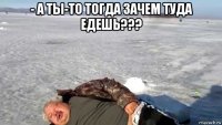 - а ты-то тогда зачем туда едешь??? 
