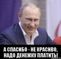  а спасибо - не красиво, надо денежку платить!