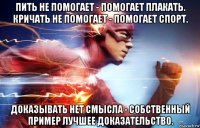 пить не помогает - помогает плакать. кричать не помогает - помогает спорт. доказывать нет смысла - собственный пример лучшее доказательство.