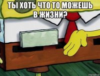 ты хоть что то можешь в жизни? 