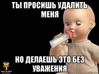 ты просишь удалить меня но делаешь это без уважения