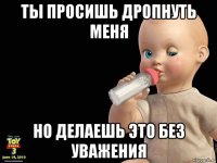 ты просишь дропнуть меня но делаешь это без уважения