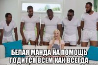  белая манда на помощь годится всем как всегда