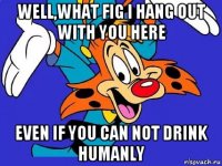 well,what fig i hang out with you here even if you can not drink humanly