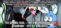 mangle: раз два три четыре пять, вышел зайчик погулять, вдруг охотник выбегает - прямо в зайчика стреляет, пиф паф ой ёй ёй, умирает зайчик мой. привезли его в больницу - он украл там рукавицу, привезли его в психушку - он украл там деревушку, привезли его домой и остался он тупой. toy bonnie: хехе. . . . но, у меня вопрос: тот "зайчик" - это я? *или нет?*