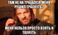 там не на трахался, меня решил трахнуть? меня нельзя просто взять и тахнуть